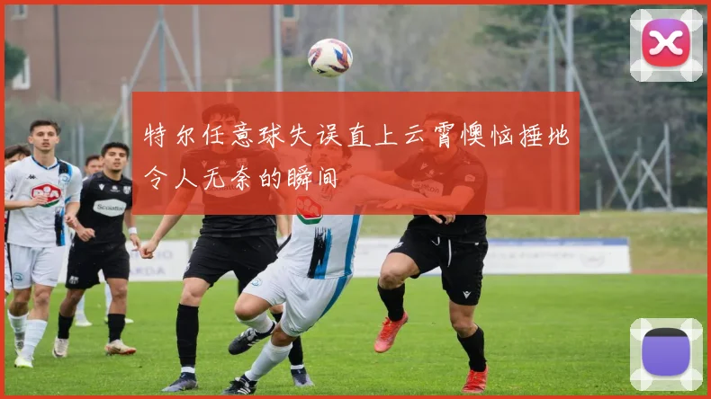 特尔任意球失误直上云霄懊恼捶地令人无奈的瞬间