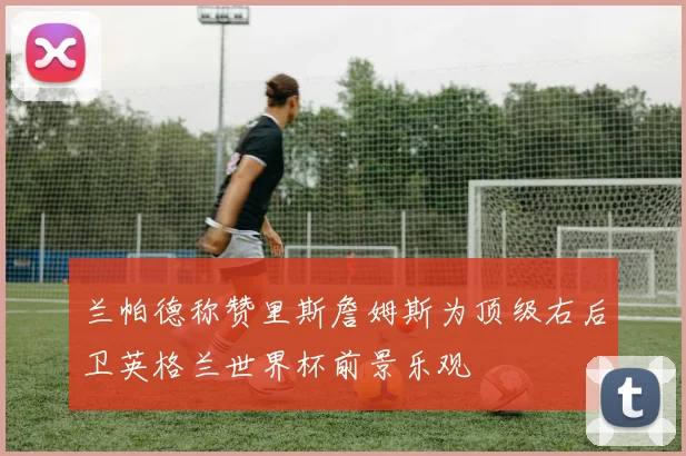 兰帕德称赞里斯詹姆斯为顶级右后卫英格兰世界杯前景乐观