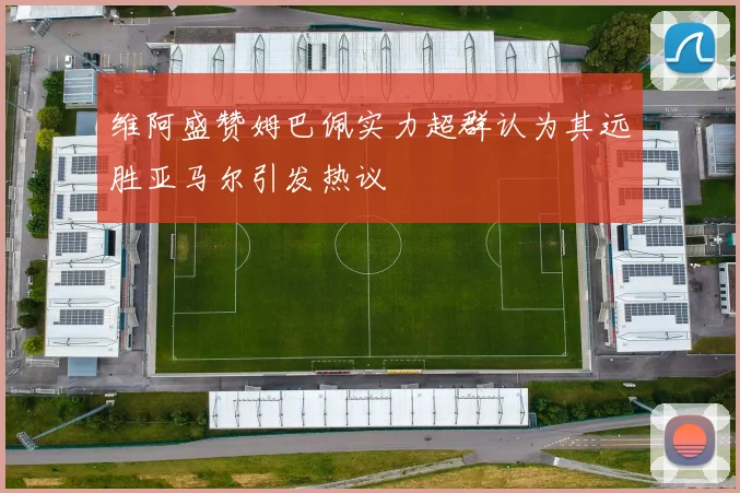 维阿盛赞姆巴佩实力超群认为其远胜亚马尔引发热议