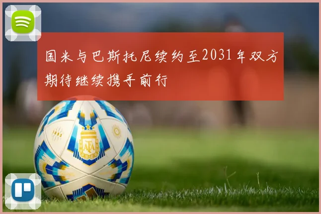 国米与巴斯托尼续约至2031年双方期待继续携手前行
