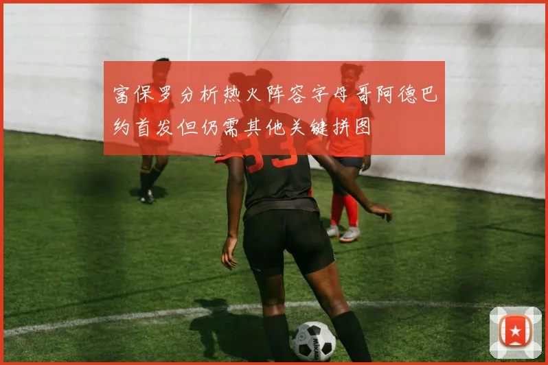 富保罗分析热火阵容字母哥阿德巴约首发但仍需其他关键拼图