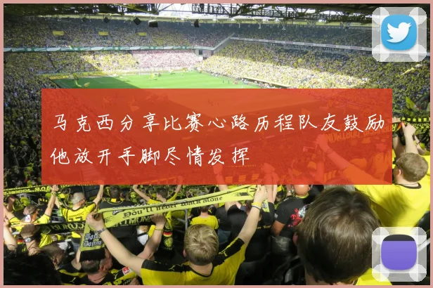 马克西分享比赛心路历程队友鼓励他放开手脚尽情发挥