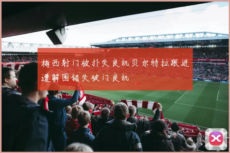 梅西射门被扑失良机贝尔特拉跟进遭解围错失破门良机