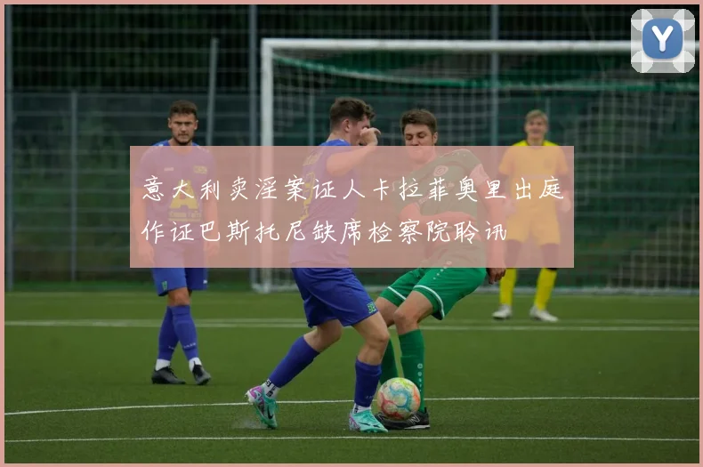 意大利卖淫案证人卡拉菲奥里出庭作证巴斯托尼缺席检察院聆讯