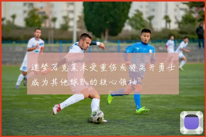 追梦若克莱未受重伤或将离开勇士成为其他球队的核心领袖