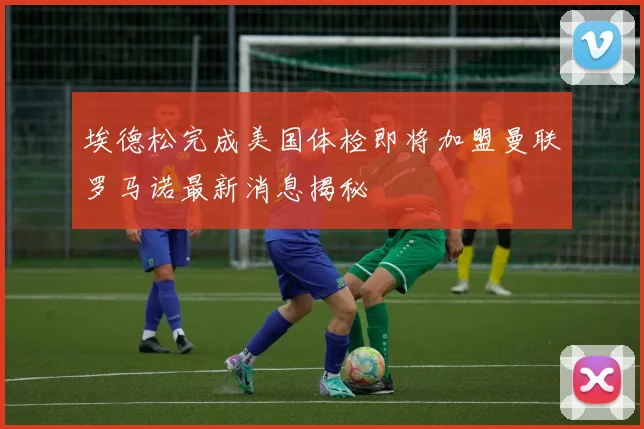 埃德松完成美国体检即将加盟曼联罗马诺最新消息揭秘