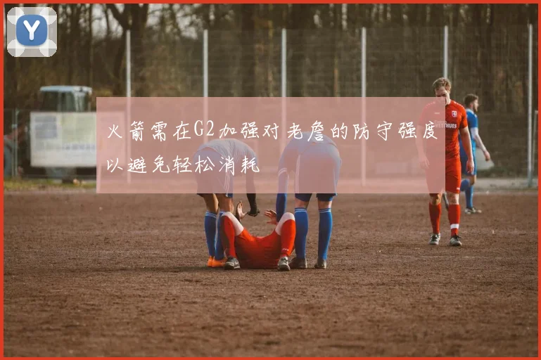 火箭需在G2加强对老詹的防守强度以避免轻松消耗