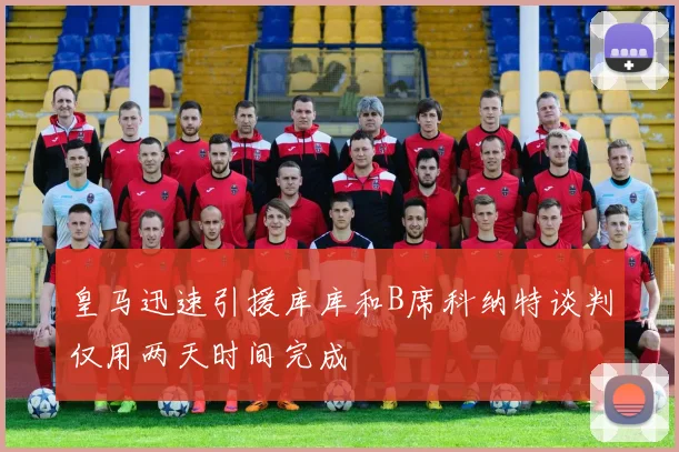 皇马迅速引援库库和B席科纳特谈判仅用两天时间完成