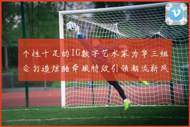 个性十足的IG数字艺术家为华三组合打造炫酷牵狼特效引领潮流新风尚