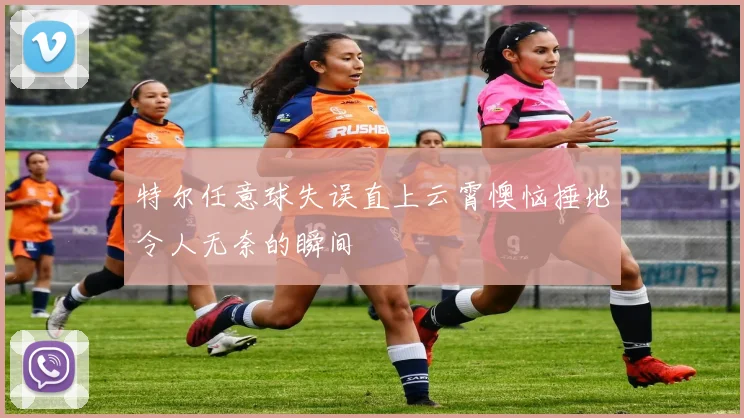 特尔任意球失误直上云霄懊恼捶地令人无奈的瞬间