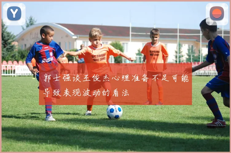 郭士强谈王俊杰心理准备不足可能导致表现波动的看法