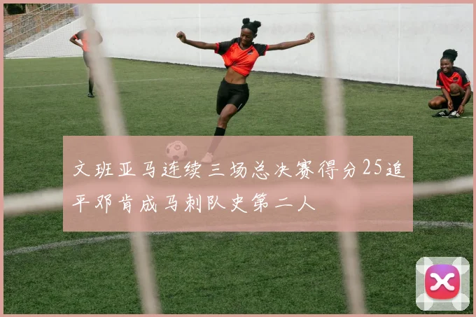 文班亚马连续三场总决赛得分25追平邓肯成马刺队史第二人