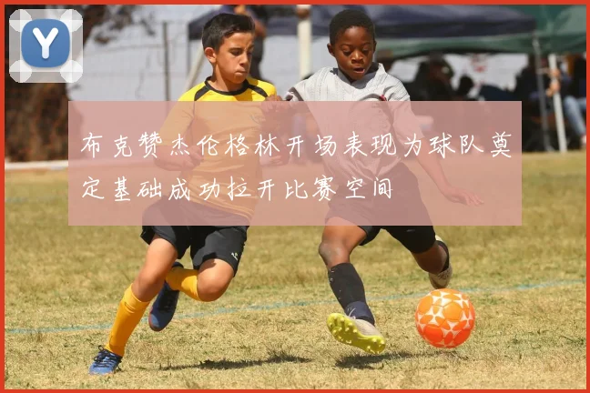 布克赞杰伦格林开场表现为球队奠定基础成功拉开比赛空间