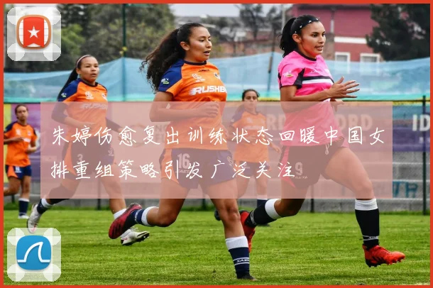 朱婷伤愈复出训练状态回暖中国女排重组策略引发广泛关注