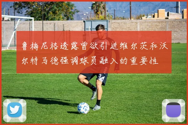 鲁梅尼格透露曾欲引进维尔茨和沃尔特马德强调球员融入的重要性