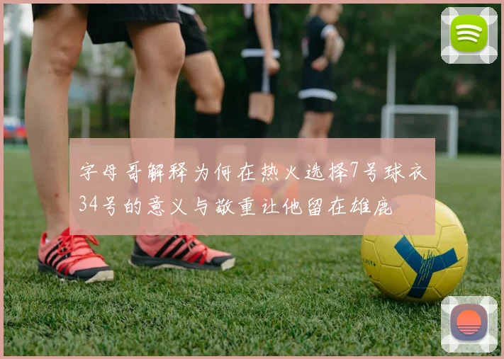 字母哥解释为何在热火选择7号球衣34号的意义与敬重让他留在雄鹿