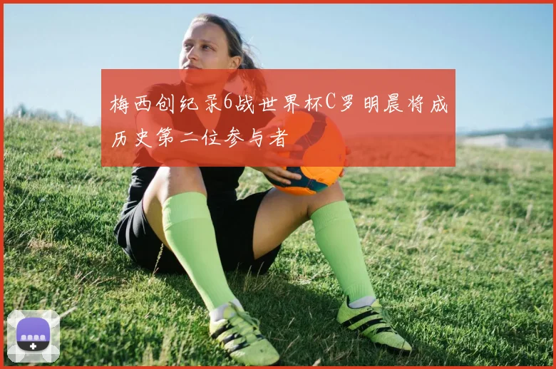 梅西创纪录6战世界杯C罗明晨将成历史第二位参与者
