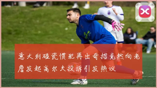 意大利碰瓷惯犯再出奇招竟然向老詹发起高尔夫投诉引发热议