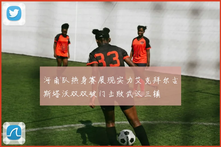 河南队热身赛展现实力艾克拜尔古斯塔沃双双破门击败武汉三镇