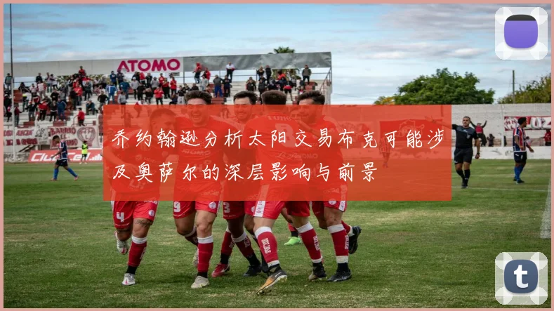 乔约翰逊分析太阳交易布克可能涉及奥萨尔的深层影响与前景