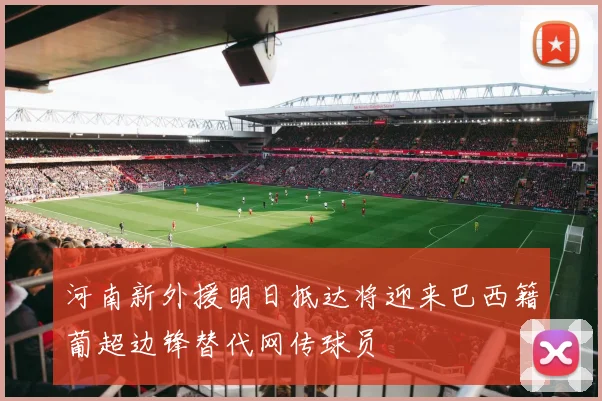 河南新外援明日抵达将迎来巴西籍葡超边锋替代网传球员