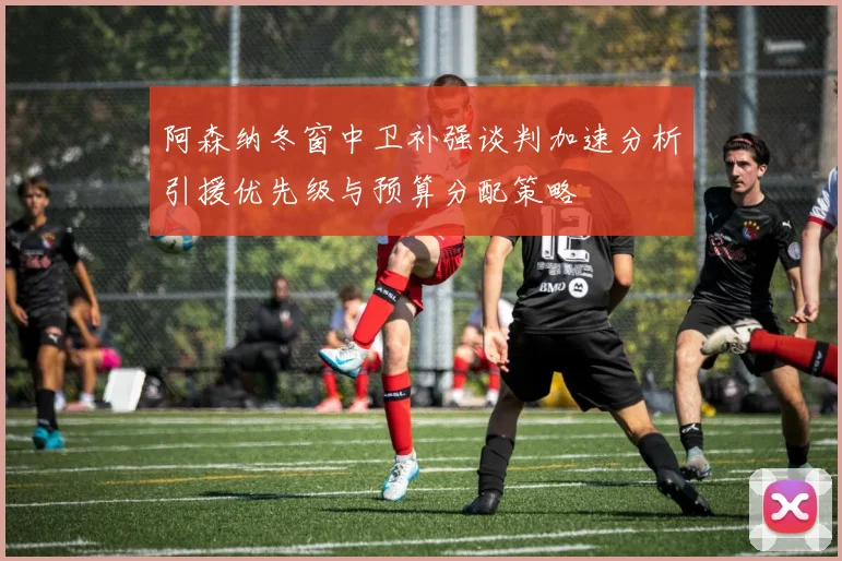 阿森纳冬窗中卫补强谈判加速分析引援优先级与预算分配策略