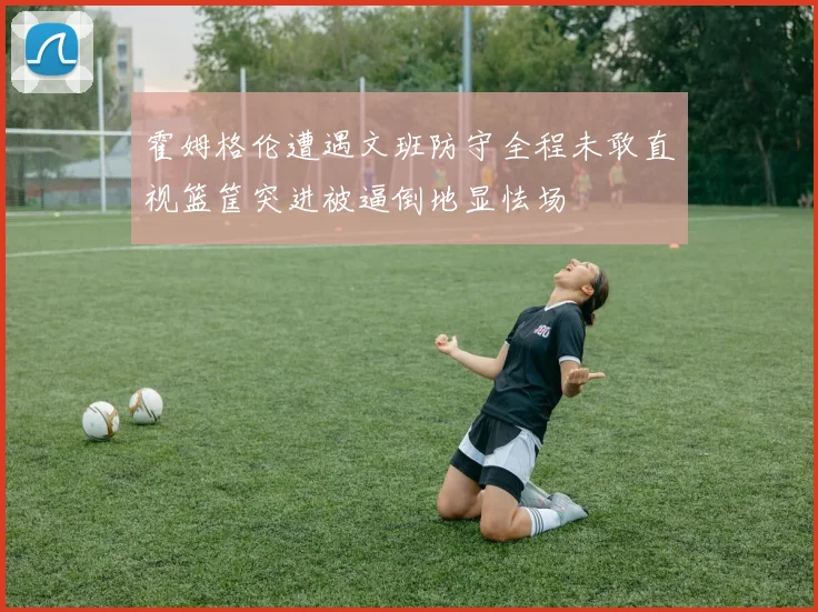 霍姆格伦遭遇文班防守全程未敢直视篮筐突进被逼倒地显怯场