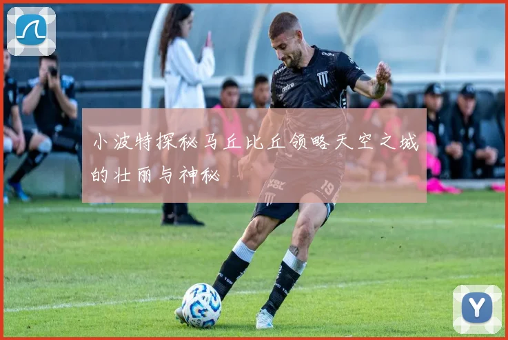 小波特探秘马丘比丘领略天空之城的壮丽与神秘