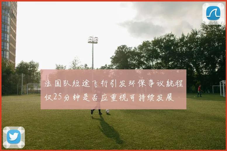 法国队短途飞行引发环保争议航程仅25分钟是否应重视可持续发展