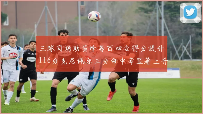 三球同场助黄蜂每百回合得分提升116分克尼佩尔三分命中率显著上升近10