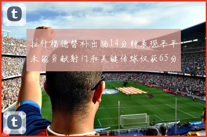 拉什福德替补出场14分钟表现平平未能贡献射门和关键传球仅获65分