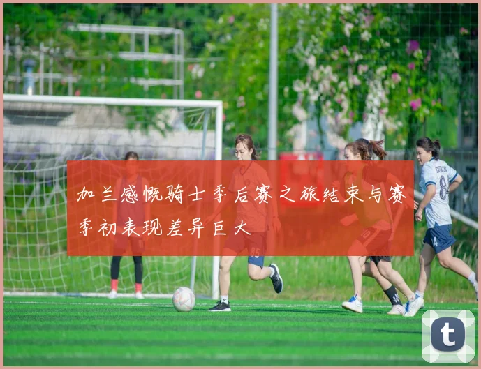 加兰感慨骑士季后赛之旅结束与赛季初表现差异巨大