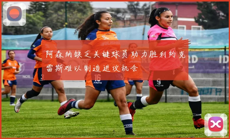 阿森纳缺乏关键球员助力胜利约克雷斯难以制造进攻机会