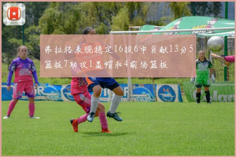 弗拉格表现稳定16投6中贡献13分5篮板7助攻1盖帽和4前场篮板