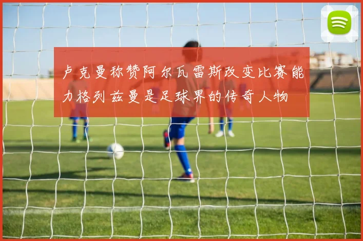卢克曼称赞阿尔瓦雷斯改变比赛能力格列兹曼是足球界的传奇人物