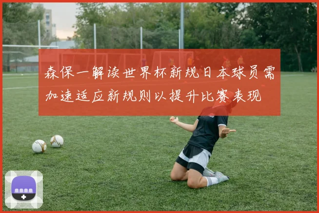 森保一解读世界杯新规日本球员需加速适应新规则以提升比赛表现