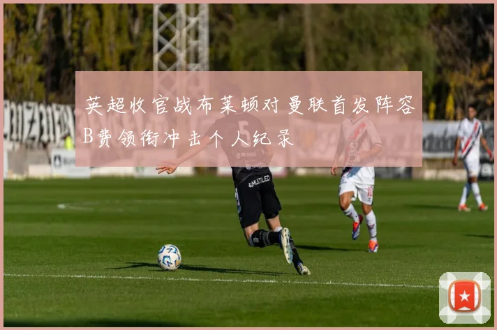 英超收官战布莱顿对曼联首发阵容B费领衔冲击个人纪录