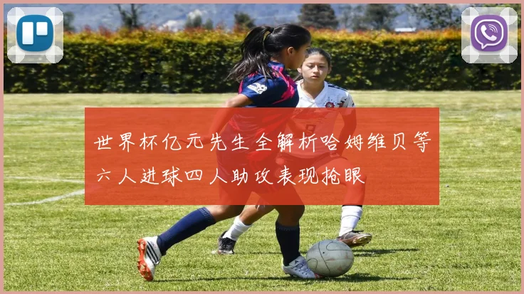 世界杯亿元先生全解析哈姆维贝等六人进球四人助攻表现抢眼