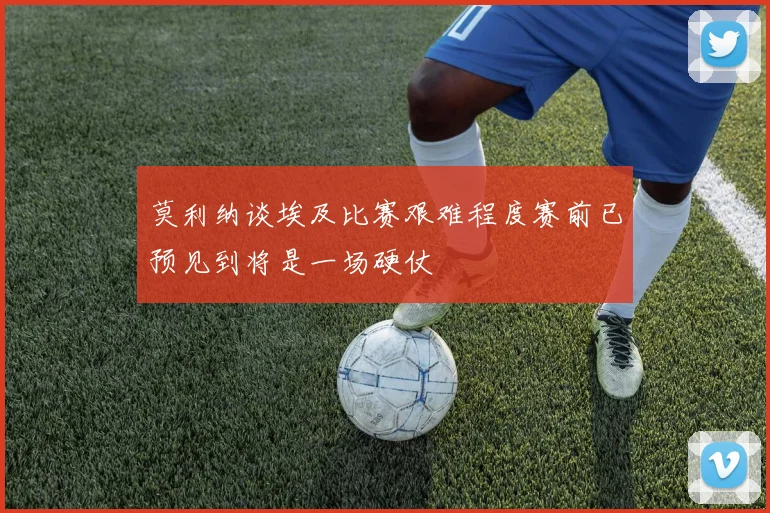 莫利纳谈埃及比赛艰难程度赛前已预见到将是一场硬仗