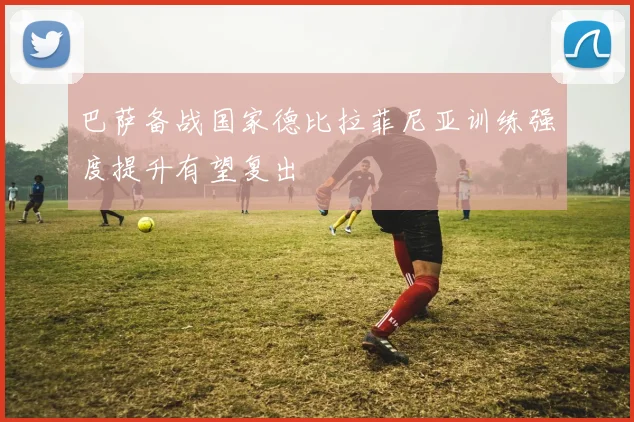 巴萨备战国家德比拉菲尼亚训练强度提升有望复出