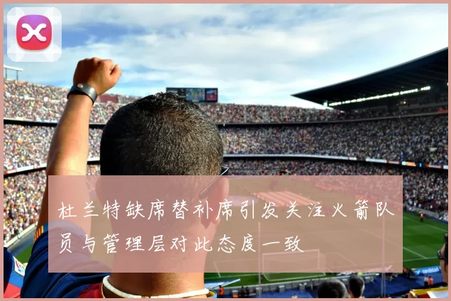 杜兰特缺席替补席引发关注火箭队员与管理层对此态度一致