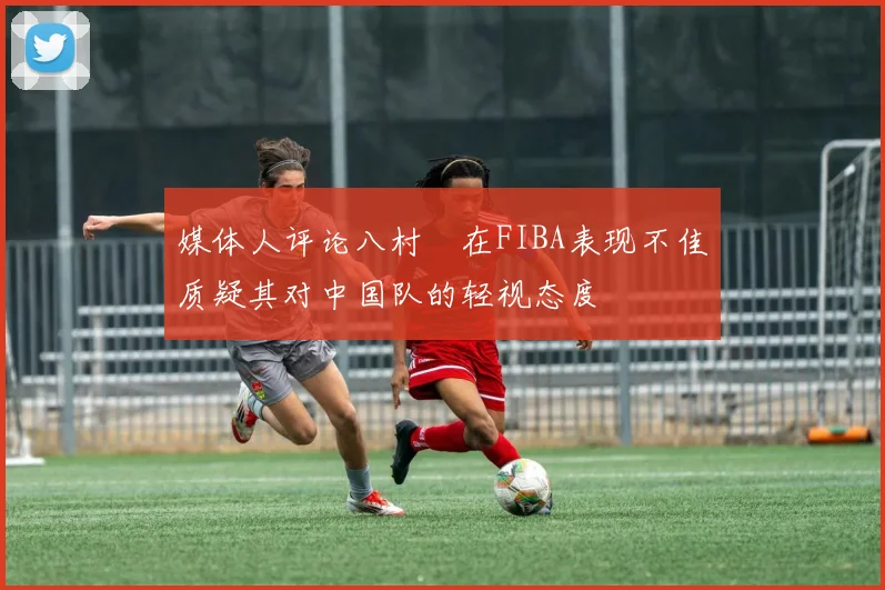 媒体人评论八村塁在FIBA表现不佳质疑其对中国队的轻视态度