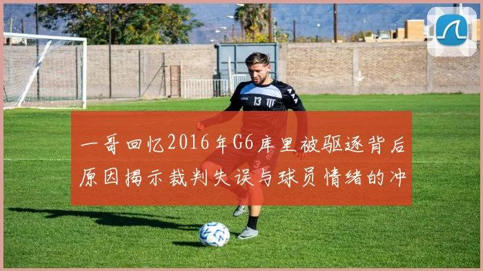 一哥回忆2016年G6库里被驱逐背后原因揭示裁判失误与球员情绪的冲突