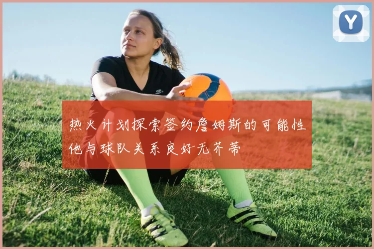 热火计划探索签约詹姆斯的可能性他与球队关系良好无芥蒂