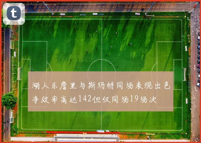 湖人东詹里与斯玛特同场表现出色净效率高达142但仅同场19场次