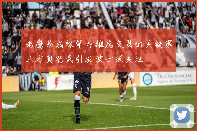 老鹰或成绿军与雄鹿交易的关键第三方奥孔武引发波士顿关注