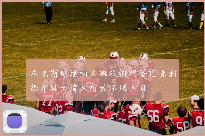 尼克斯球迷向文班投掷鸡蛋巴克利怒斥其为懦夫行为不堪入目